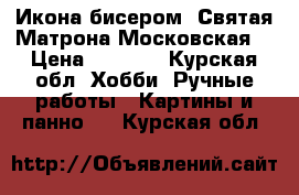 Икона бисером «Святая Матрона Московская» › Цена ­ 4 800 - Курская обл. Хобби. Ручные работы » Картины и панно   . Курская обл.